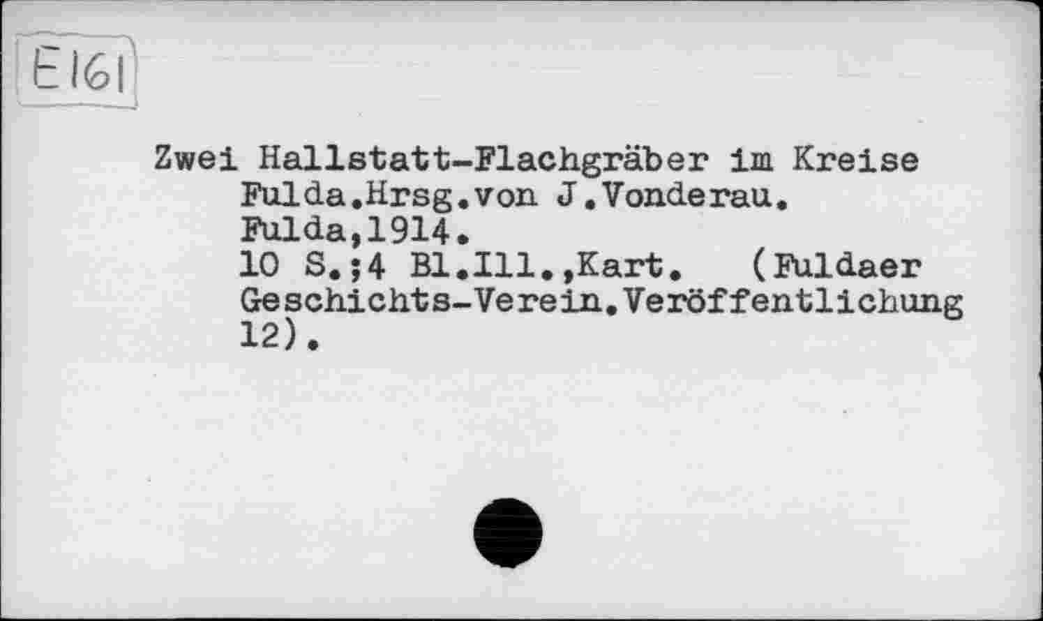 ﻿Е IG I
Zwei Hallstatt-Flachgräber im. Kreise Fuida.Hrsg.von J.Vonderau. Fulda,1914.
10 S.;4 Bl.Ill.,Kart. (Fuldaer Geschichte-Verein.Veröffentlichung 12).